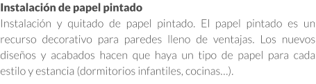 Instalación de papel pintado en Madrid Instalación y quitado de papel pintado. El papel pintado es un recurso decorativo para paredes lleno de ventajas. Los nuevos diseños y acabados hacen que haya un tipo de papel para cada estilo y estancia (dormitorios infantiles, cocinas…).