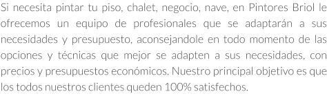 Si necesita pintar tu piso, chalet, negocio, nave, en Pintores Briol le ofrecemos un equipo de profesionales que se adaptarán a sus necesidades y presupuesto, aconsejandole en todo momento de las opciones y técnicas que mejor se adapten a sus necesidades, con precios y presupuestos económicos. Nuestro principal objetivo es que los todos nuestros clientes queden 100% satisfechos.