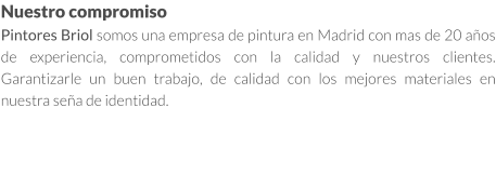 Nuestro compromiso Pintores Briol somos una empresa de pintura en Madrid con mas de 20 años de experiencia, comprometidos con la calidad y nuestros clientes. Garantizarle un buen trabajo, de calidad con los mejores materiales en nuestra seña de identidad.