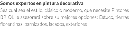 Somos expertos en pintura decorativa en Madrid Sea cual sea el estilo, clásico o moderno, que necesite Pintores BRIOL le asesorará sobre su mejores opciones: Estuco, tierras florentinas, barnizados, lacados, exteriores