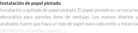 Instalación de papel pintado en Madrid Instalación y quitado de papel pintado. El papel pintado es un recurso decorativo para paredes lleno de ventajas. Los nuevos diseños y acabados hacen que haya un tipo de papel para cada estilo y estancia (dormitorios infantiles, cocinas…).